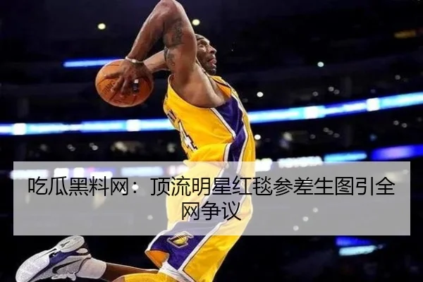 吃瓜黑料网：顶流明星红毯参差生图引全网争议